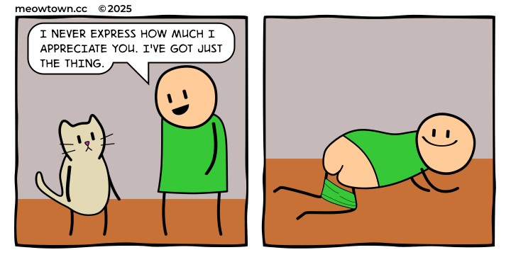 A two-panel comic. Panel one: a smiling bald human in a green shirt looks down at a buff tabby cat. Human: 'I never express how much I appreciate you. I've got just the thing.' Panel two: the human is on his hands and knees on the wood floor, pants pulled down, showing his bare butt in a very feline manner. He smiles broadly while doing it.